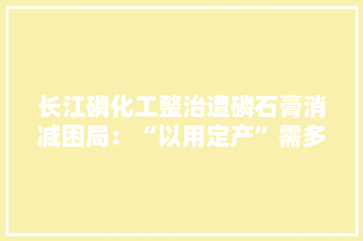 长江磷化工整治遭磷石膏消减困局：“以用定产”需多部门支持