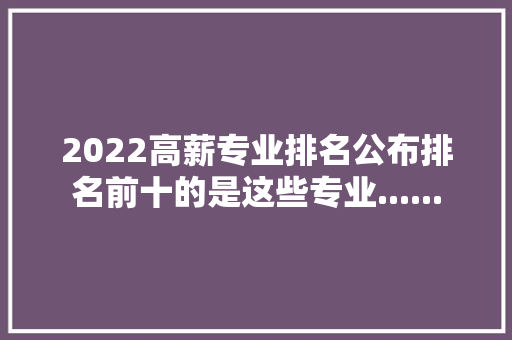 2022高薪专业排名公布排名前十的是这些专业......