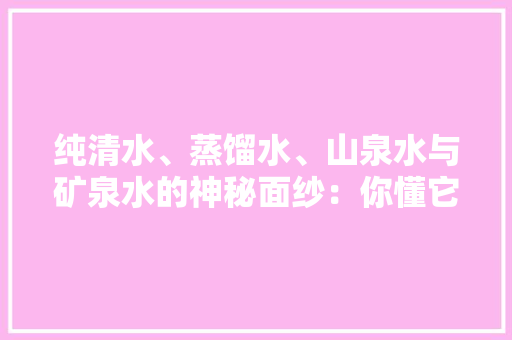 纯清水、蒸馏水、山泉水与矿泉水的神秘面纱：你懂它们的差异吗？,康健星辰。