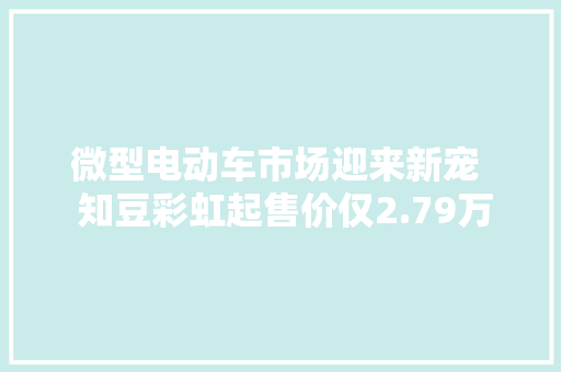 微型电动车市场迎来新宠  知豆彩虹起售价仅2.79万元,彩虹迪劳力士官方指导价。