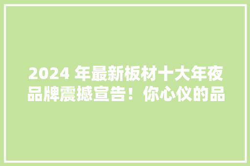 2024 年最新板材十大年夜品牌震撼宣告！你心仪的品牌上榜没？