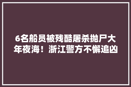 6名船员被残酷屠杀抛尸大年夜海！浙江警方不懈追凶35年破案