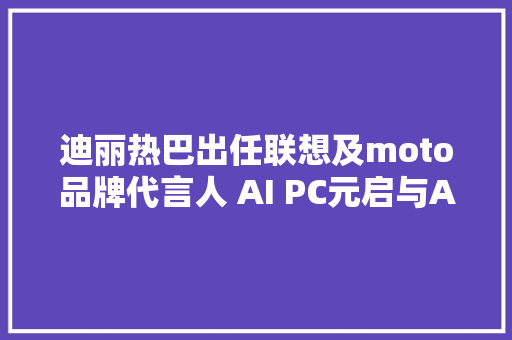 迪丽热巴出任联想及moto品牌代言人 AI PC元启与AI手机齐发售