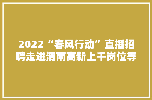 2022“春风行动”直播招聘走进渭南高新上千岗位等你来