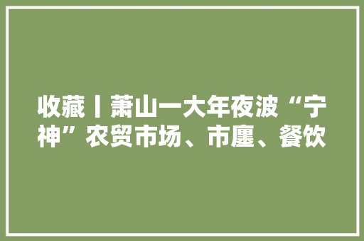 收藏丨萧山一大年夜波“宁神”农贸市场、市廛、餐饮店、药店来袭