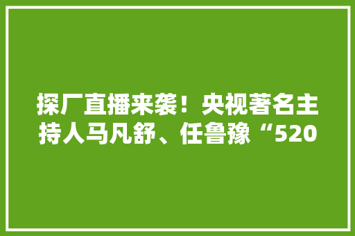 探厂直播来袭！央视著名主持人马凡舒、任鲁豫“520”带你领略五粮液和美文化