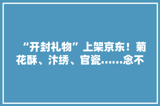 “开封礼物”上架京东！菊花酥、汴绣、官瓷……念不完自己看