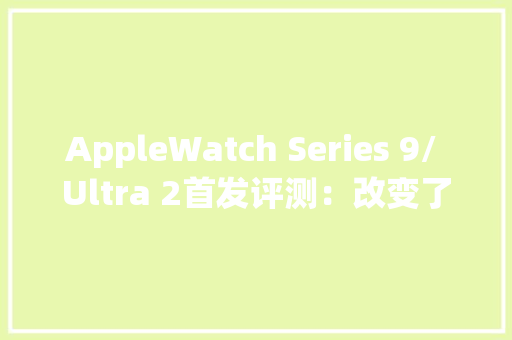 AppleWatch Series 9/ Ultra 2首发评测：改变了我运用微信的办法