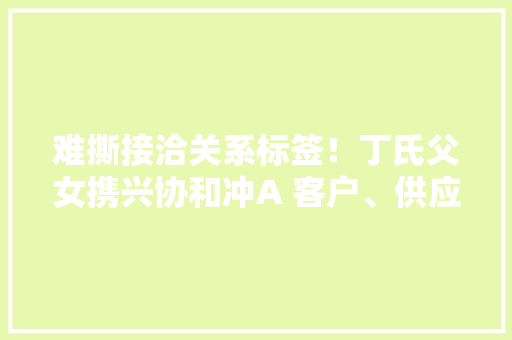 难撕接洽关系标签！丁氏父女携兴协和冲A 客户、供应商疑点多