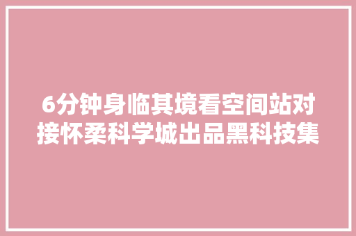6分钟身临其境看空间站对接怀柔科学城出品黑科技集体亮相