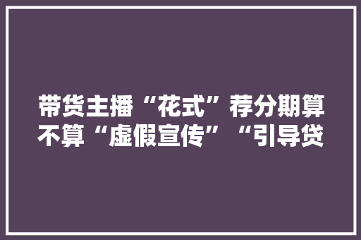 带货主播“花式”荐分期算不算“虚假宣传”“引导贷货”？