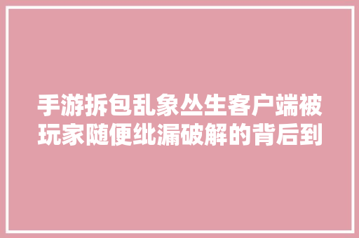 手游拆包乱象丛生客户端被玩家随便纰漏破解的背后到底有若干隐患？