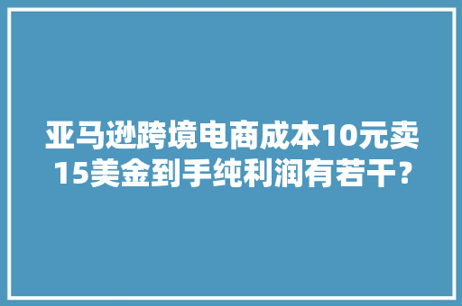 亚马逊跨境电商成本10元卖15美金到手纯利润有若干？