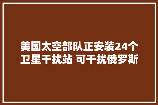 美国太空部队正安装24个卫星干扰站 可干扰俄罗斯或中国的通信