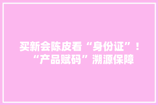 买新会陈皮看“身份证”！“产品赋码”溯源保障