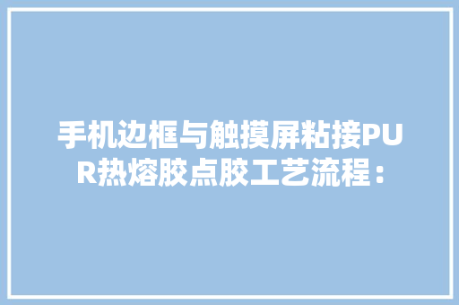 手机边框与触摸屏粘接PUR热熔胶点胶工艺流程：