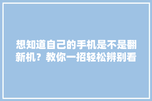 想知道自己的手机是不是翻新机？教你一招轻松辨别看完记得自查