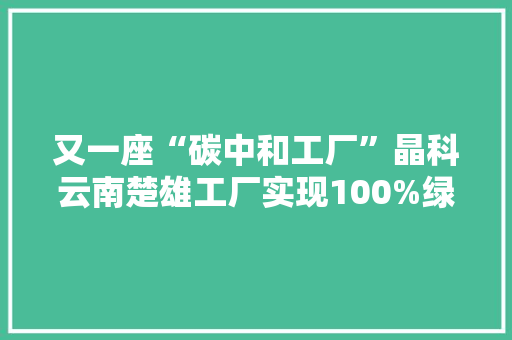 又一座“碳中和工厂”晶科云南楚雄工厂实现100%绿电供应