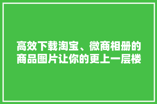 高效下载淘宝、微商相册的商品图片让你的更上一层楼！