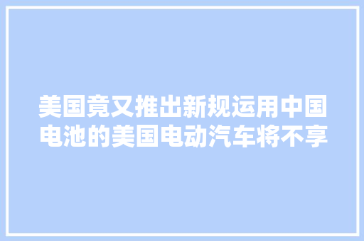 美国竟又推出新规运用中国电池的美国电动汽车将不享受免税