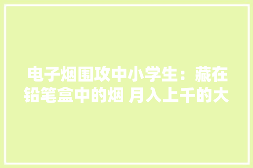 电子烟围攻中小学生：藏在铅笔盒中的烟 月入上千的大年夜学生微商