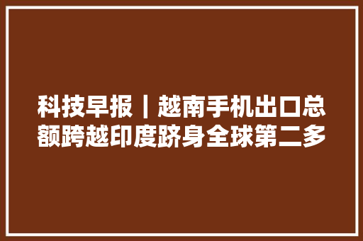 科技早报｜越南手机出口总额跨越印度跻身全球第二多地共享单车涨价