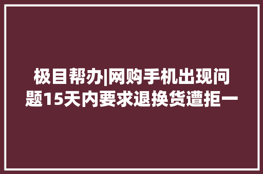 极目帮办|网购手机出现问题15天内要求退换货遭拒一年了咋就这么难解决？