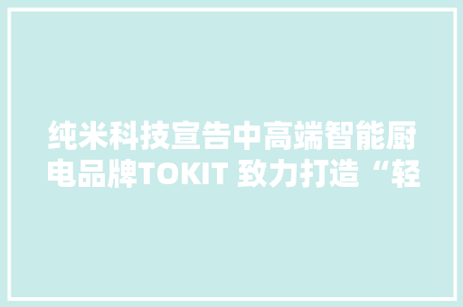 纯米科技宣告中高端智能厨电品牌TOKIT 致力打造“轻时代”厨房体验