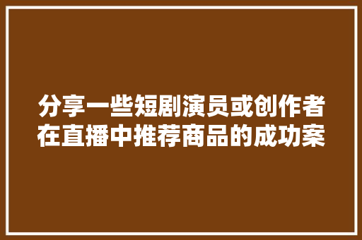 分享一些短剧演员或创作者在直播中推荐商品的成功案例。