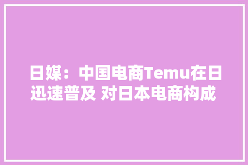 日媒：中国电商Temu在日迅速普及 对日本电商构成威胁
