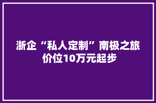 浙企“私人定制”南极之旅 价位10万元起步