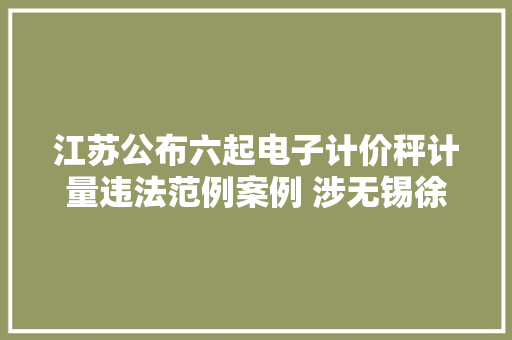 江苏公布六起电子计价秤计量违法范例案例 涉无锡徐州常州等地