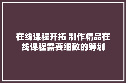 在线课程开拓 制作精品在线课程需要细致的筹划