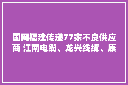 国网福建传递77家不良供应商 江南电缆、龙兴线缆、康兴电缆、开成电缆等8线缆企业名列个中