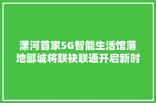 漯河首家5G智能生活馆落地郾城将联袂联通开启新时代