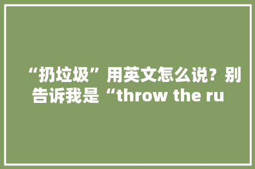 “扔垃圾”用英文怎么说？别告诉我是“throw the rubbish”！