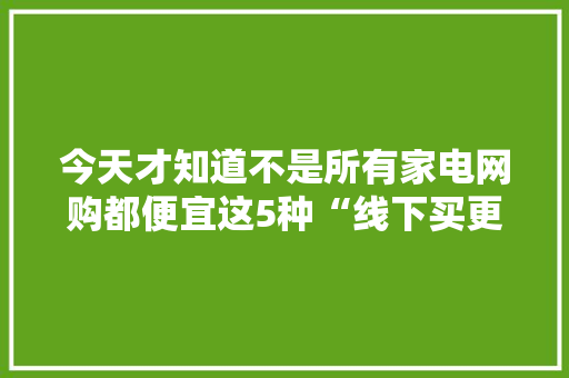 今天才知道不是所有家电网购都便宜这5种“线下买更划算”