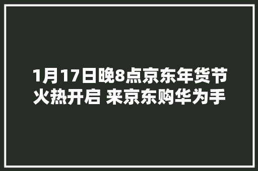 1月17日晚8点京东年货节火热开启 来京东购华为手机、笔记本、平板又好又便宜