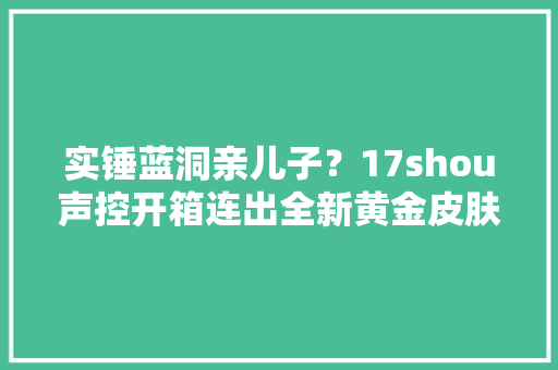 实锤蓝洞亲儿子？17shou声控开箱连出全新黄金皮肤