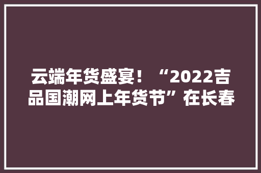 云端年货盛宴！“2022吉品国潮网上年货节”在长春启动