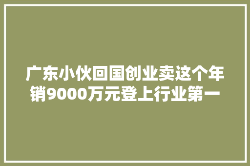 广东小伙回国创业卖这个年销9000万元登上行业第一