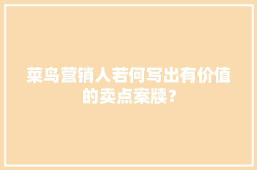 菜鸟营销人若何写出有价值的卖点案牍？