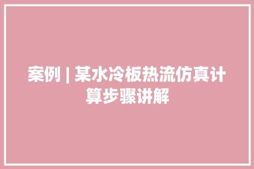 案例 | 某水冷板热流仿真计算步骤讲解,网格员是干嘛的。