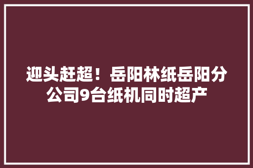 迎头赶超！岳阳林纸岳阳分公司9台纸机同时超产