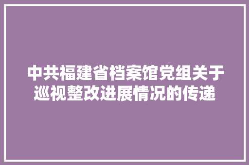 中共福建省档案馆党组关于巡视整改进展情况的传递