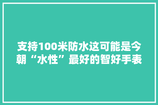 支持100米防水这可能是今朝“水性”最好的智好手表,腕表之家。