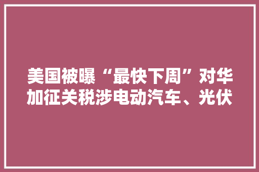 美国被曝“最快下周”对华加征关税涉电动汽车、光伏等关键领域