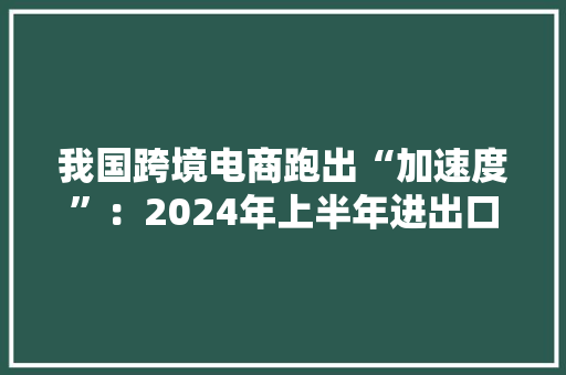 我国跨境电商跑出“加速度”：2024年上半年进出口1.22万亿元同比增长10.5%