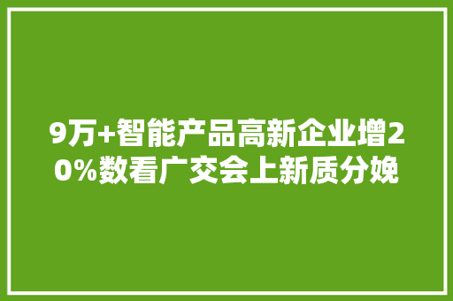 9万+智能产品高新企业增20%数看广交会上新质分娩力,企业处罚记录怎么消除。