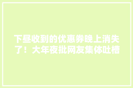 下昼收到的优惠券晚上消失了！大年夜批网友集体吐槽：山姆误发又静静撤回